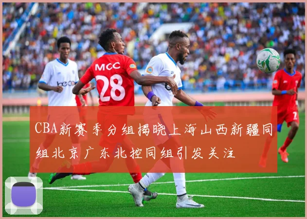 CBA新赛季分组揭晓上海山西新疆同组北京广东北控同组引发关注