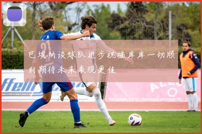 巴埃纳谈球队进步祝福库库一切顺利期待未来表现更佳