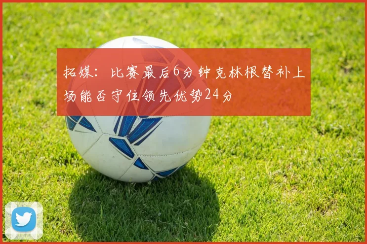 拓媒：比赛最后6分钟克林根替补上场能否守住领先优势24分