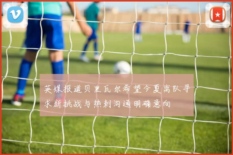 英媒报道贝里瓦尔希望今夏离队寻求新挑战与热刺沟通明确意向