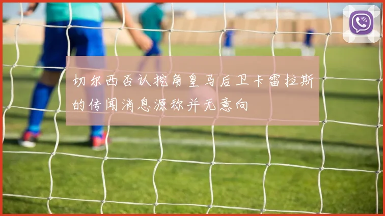 切尔西否认挖角皇马后卫卡雷拉斯的传闻消息源称并无意向