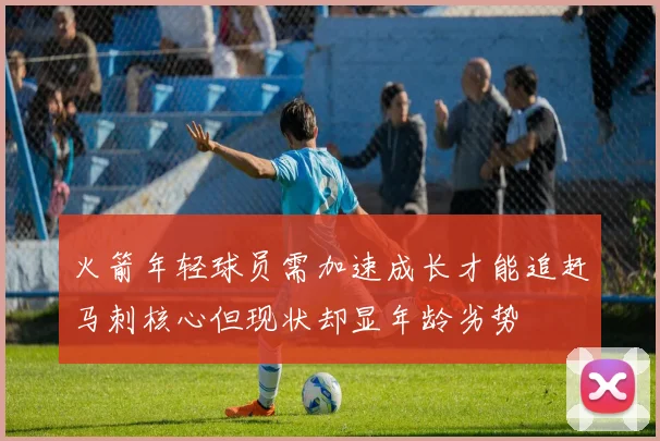 火箭年轻球员需加速成长才能追赶马刺核心但现状却显年龄劣势