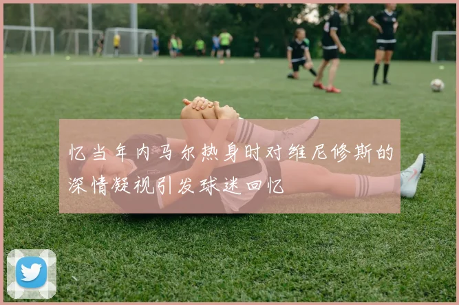 忆当年内马尔热身时对维尼修斯的深情凝视引发球迷回忆