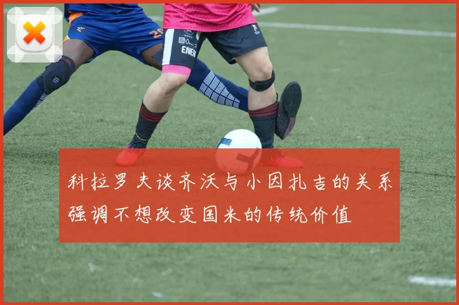 科拉罗夫谈齐沃与小因扎吉的关系强调不想改变国米的传统价值
