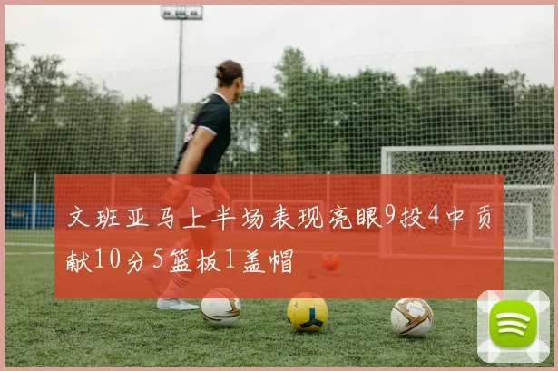 文班亚马上半场表现亮眼9投4中贡献10分5篮板1盖帽