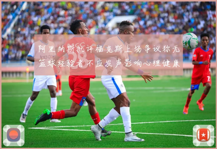 阿里纳斯批评福克斯上场争议称无篮球经验者不应发声影响心理健康