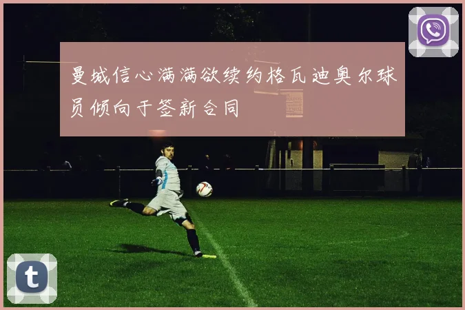 曼城信心满满欲续约格瓦迪奥尔球员倾向于签新合同