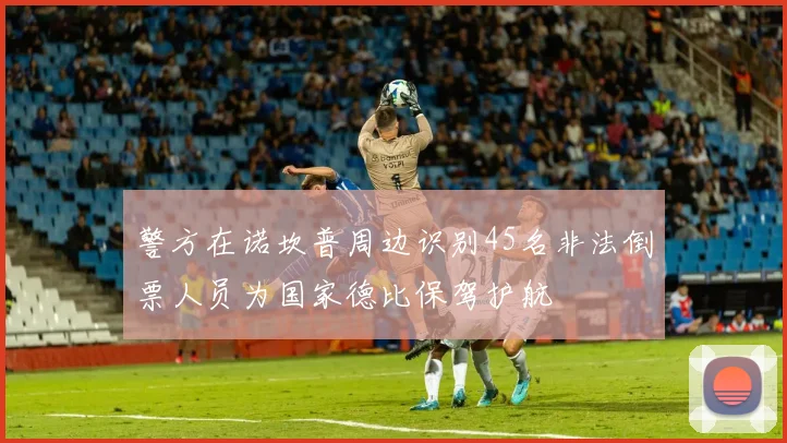警方在诺坎普周边识别45名非法倒票人员为国家德比保驾护航