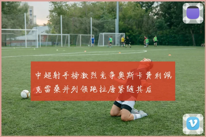 中超射手榜激烈竞争奥斯卡费利佩克雷桑并列领跑拉唐紧随其后