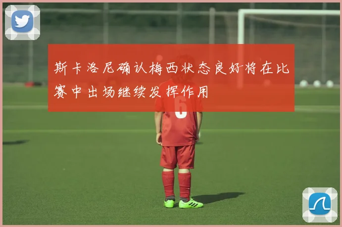 斯卡洛尼确认梅西状态良好将在比赛中出场继续发挥作用
