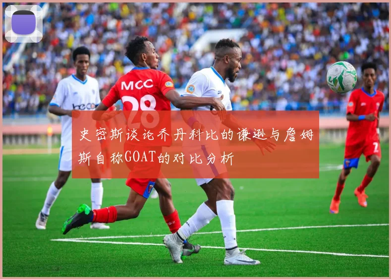 史密斯谈论乔丹科比的谦逊与詹姆斯自称GOAT的对比分析