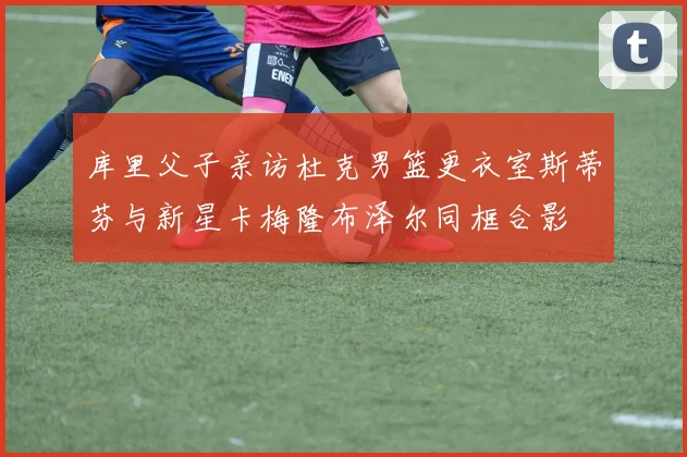 库里父子亲访杜克男篮更衣室斯蒂芬与新星卡梅隆布泽尔同框合影