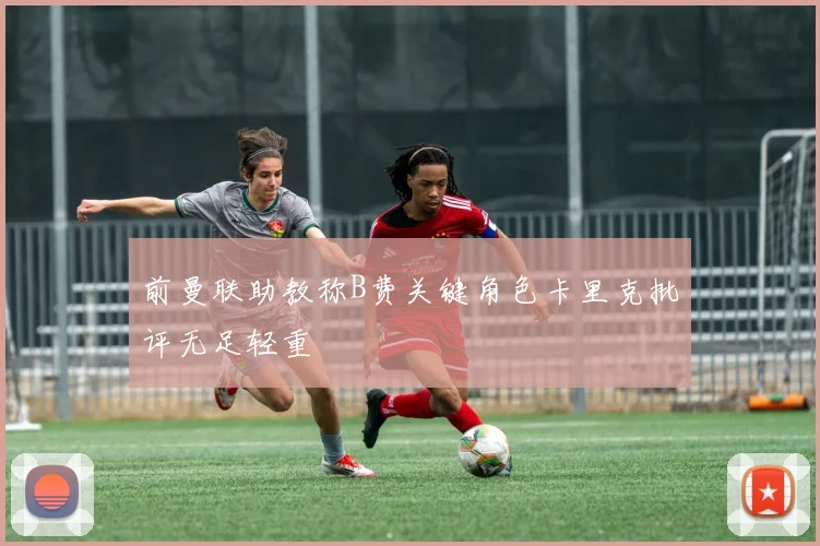 前曼联助教称B费关键角色卡里克批评无足轻重