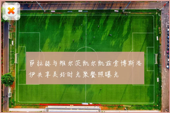 萨拉赫与维尔茨凯尔凯兹索博斯洛伊共享美好时光聚餐照曝光