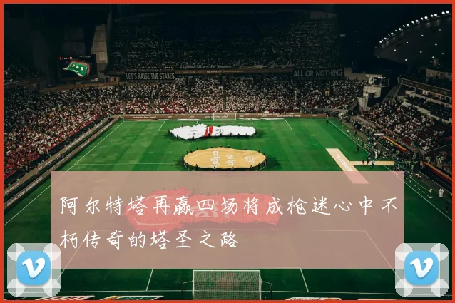 阿尔特塔再赢四场将成枪迷心中不朽传奇的塔圣之路