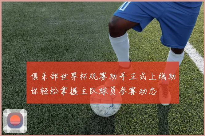 俱乐部世界杯观赛助手正式上线助你轻松掌握主队球员参赛动态